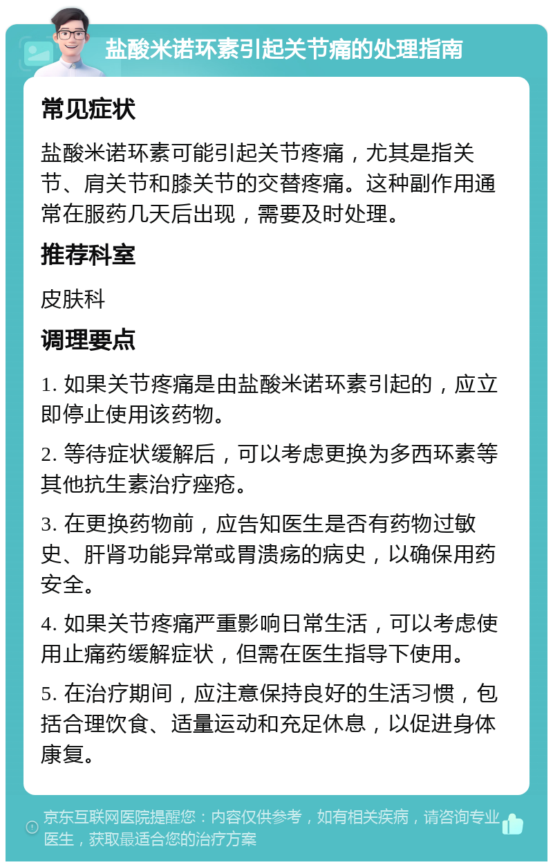 盐酸米诺环素引起关节痛的处理指南 常见症状 盐酸米诺环素可能引起关节疼痛，尤其是指关节、肩关节和膝关节的交替疼痛。这种副作用通常在服药几天后出现，需要及时处理。 推荐科室 皮肤科 调理要点 1. 如果关节疼痛是由盐酸米诺环素引起的，应立即停止使用该药物。 2. 等待症状缓解后，可以考虑更换为多西环素等其他抗生素治疗痤疮。 3. 在更换药物前，应告知医生是否有药物过敏史、肝肾功能异常或胃溃疡的病史，以确保用药安全。 4. 如果关节疼痛严重影响日常生活，可以考虑使用止痛药缓解症状，但需在医生指导下使用。 5. 在治疗期间，应注意保持良好的生活习惯，包括合理饮食、适量运动和充足休息，以促进身体康复。