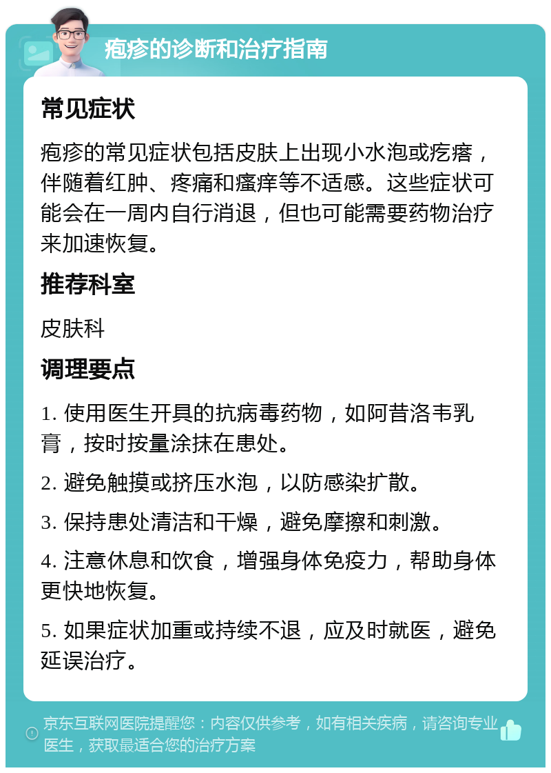 疱疹的诊断和治疗指南 常见症状 疱疹的常见症状包括皮肤上出现小水泡或疙瘩，伴随着红肿、疼痛和瘙痒等不适感。这些症状可能会在一周内自行消退，但也可能需要药物治疗来加速恢复。 推荐科室 皮肤科 调理要点 1. 使用医生开具的抗病毒药物，如阿昔洛韦乳膏，按时按量涂抹在患处。 2. 避免触摸或挤压水泡，以防感染扩散。 3. 保持患处清洁和干燥，避免摩擦和刺激。 4. 注意休息和饮食，增强身体免疫力，帮助身体更快地恢复。 5. 如果症状加重或持续不退，应及时就医，避免延误治疗。