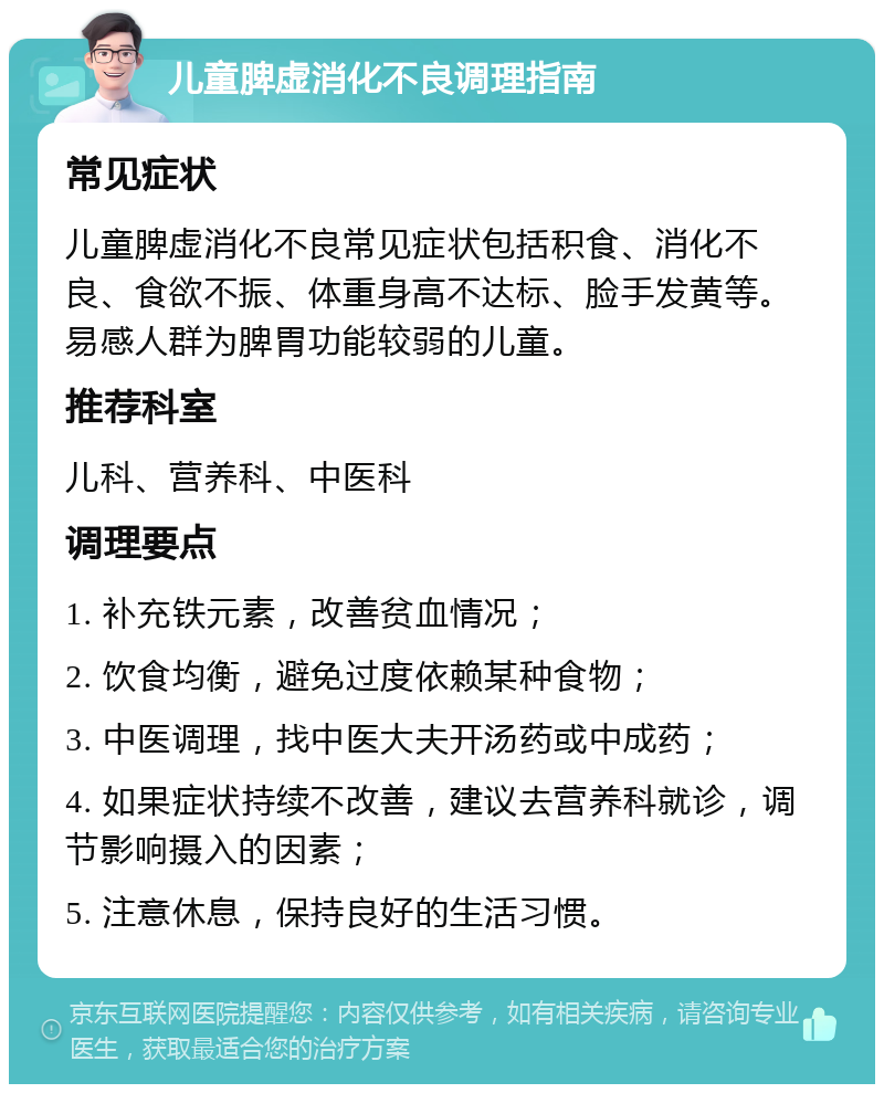 儿童脾虚消化不良调理指南 常见症状 儿童脾虚消化不良常见症状包括积食、消化不良、食欲不振、体重身高不达标、脸手发黄等。易感人群为脾胃功能较弱的儿童。 推荐科室 儿科、营养科、中医科 调理要点 1. 补充铁元素，改善贫血情况； 2. 饮食均衡，避免过度依赖某种食物； 3. 中医调理，找中医大夫开汤药或中成药； 4. 如果症状持续不改善，建议去营养科就诊，调节影响摄入的因素； 5. 注意休息，保持良好的生活习惯。