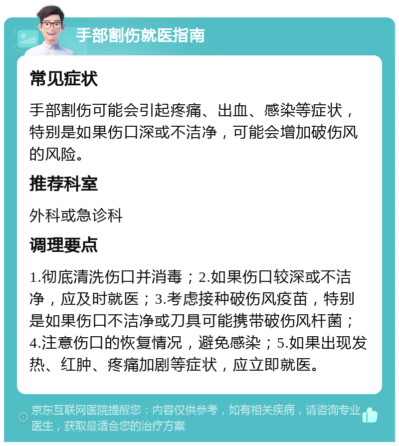 手部割伤就医指南 常见症状 手部割伤可能会引起疼痛、出血、感染等症状，特别是如果伤口深或不洁净，可能会增加破伤风的风险。 推荐科室 外科或急诊科 调理要点 1.彻底清洗伤口并消毒；2.如果伤口较深或不洁净，应及时就医；3.考虑接种破伤风疫苗，特别是如果伤口不洁净或刀具可能携带破伤风杆菌；4.注意伤口的恢复情况，避免感染；5.如果出现发热、红肿、疼痛加剧等症状，应立即就医。