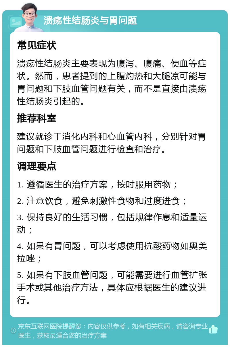 溃疡性结肠炎与胃问题 常见症状 溃疡性结肠炎主要表现为腹泻、腹痛、便血等症状。然而，患者提到的上腹灼热和大腿凉可能与胃问题和下肢血管问题有关，而不是直接由溃疡性结肠炎引起的。 推荐科室 建议就诊于消化内科和心血管内科，分别针对胃问题和下肢血管问题进行检查和治疗。 调理要点 1. 遵循医生的治疗方案，按时服用药物； 2. 注意饮食，避免刺激性食物和过度进食； 3. 保持良好的生活习惯，包括规律作息和适量运动； 4. 如果有胃问题，可以考虑使用抗酸药物如奥美拉唑； 5. 如果有下肢血管问题，可能需要进行血管扩张手术或其他治疗方法，具体应根据医生的建议进行。