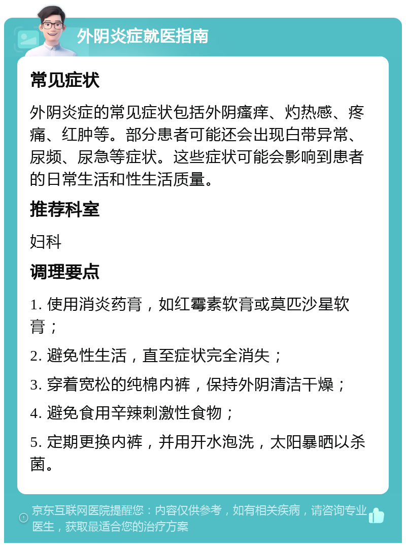 外阴炎症就医指南 常见症状 外阴炎症的常见症状包括外阴瘙痒、灼热感、疼痛、红肿等。部分患者可能还会出现白带异常、尿频、尿急等症状。这些症状可能会影响到患者的日常生活和性生活质量。 推荐科室 妇科 调理要点 1. 使用消炎药膏，如红霉素软膏或莫匹沙星软膏； 2. 避免性生活，直至症状完全消失； 3. 穿着宽松的纯棉内裤，保持外阴清洁干燥； 4. 避免食用辛辣刺激性食物； 5. 定期更换内裤，并用开水泡洗，太阳暴晒以杀菌。