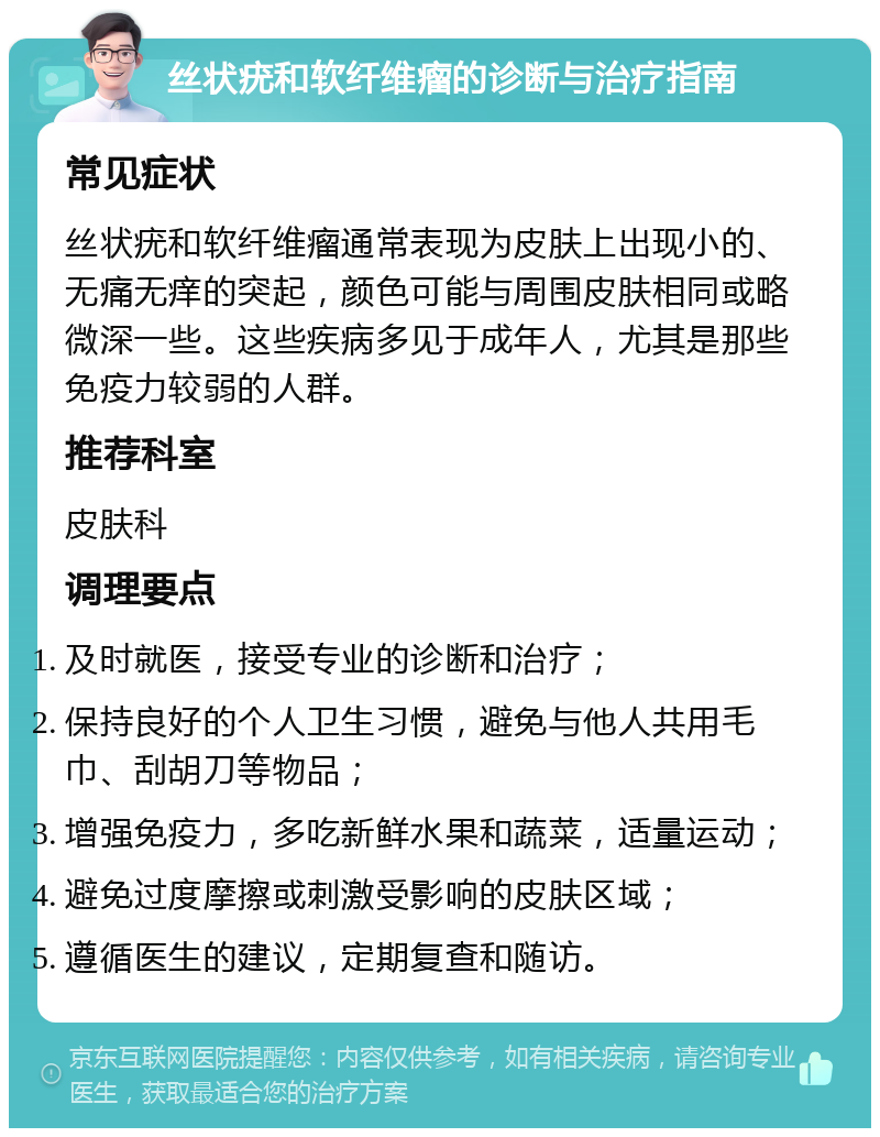 丝状疣和软纤维瘤的诊断与治疗指南 常见症状 丝状疣和软纤维瘤通常表现为皮肤上出现小的、无痛无痒的突起，颜色可能与周围皮肤相同或略微深一些。这些疾病多见于成年人，尤其是那些免疫力较弱的人群。 推荐科室 皮肤科 调理要点 及时就医，接受专业的诊断和治疗； 保持良好的个人卫生习惯，避免与他人共用毛巾、刮胡刀等物品； 增强免疫力，多吃新鲜水果和蔬菜，适量运动； 避免过度摩擦或刺激受影响的皮肤区域； 遵循医生的建议，定期复查和随访。