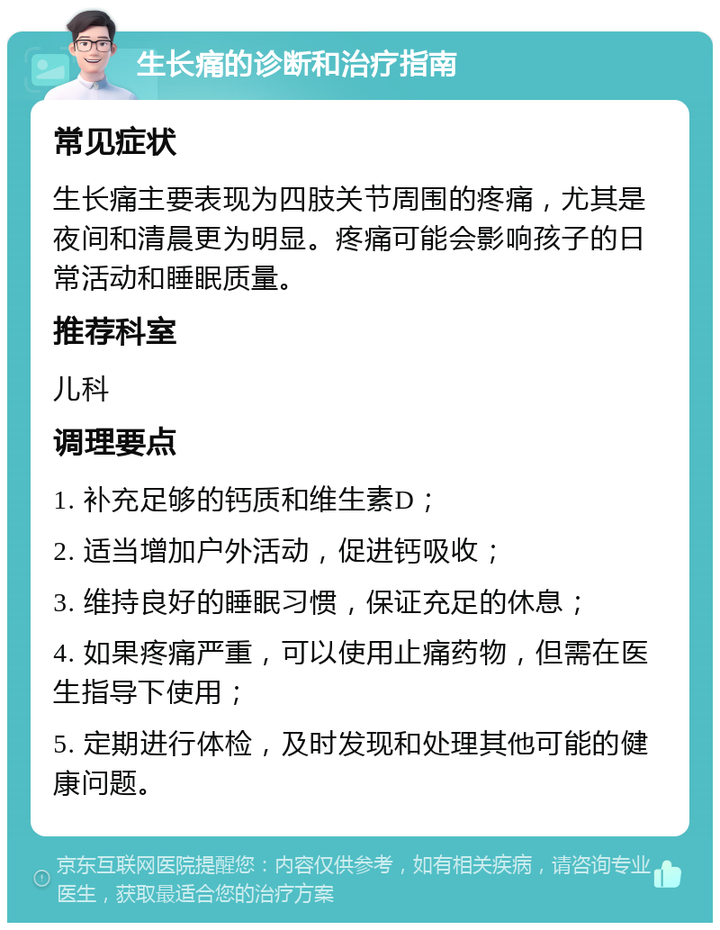 生长痛的诊断和治疗指南 常见症状 生长痛主要表现为四肢关节周围的疼痛，尤其是夜间和清晨更为明显。疼痛可能会影响孩子的日常活动和睡眠质量。 推荐科室 儿科 调理要点 1. 补充足够的钙质和维生素D； 2. 适当增加户外活动，促进钙吸收； 3. 维持良好的睡眠习惯，保证充足的休息； 4. 如果疼痛严重，可以使用止痛药物，但需在医生指导下使用； 5. 定期进行体检，及时发现和处理其他可能的健康问题。