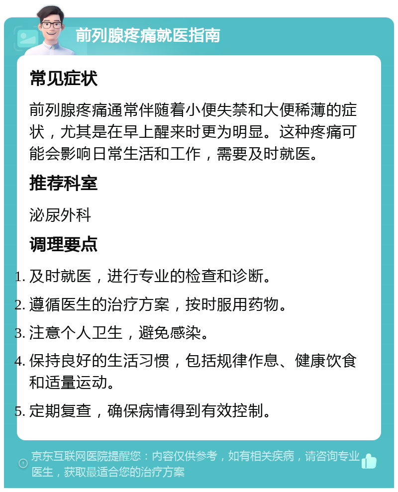 前列腺疼痛就医指南 常见症状 前列腺疼痛通常伴随着小便失禁和大便稀薄的症状，尤其是在早上醒来时更为明显。这种疼痛可能会影响日常生活和工作，需要及时就医。 推荐科室 泌尿外科 调理要点 及时就医，进行专业的检查和诊断。 遵循医生的治疗方案，按时服用药物。 注意个人卫生，避免感染。 保持良好的生活习惯，包括规律作息、健康饮食和适量运动。 定期复查，确保病情得到有效控制。