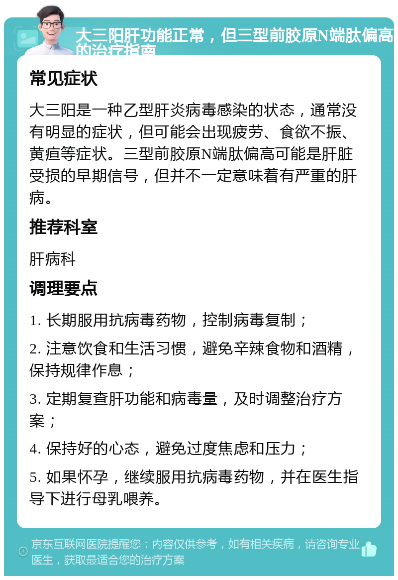 大三阳肝功能正常，但三型前胶原N端肽偏高的治疗指南 常见症状 大三阳是一种乙型肝炎病毒感染的状态，通常没有明显的症状，但可能会出现疲劳、食欲不振、黄疸等症状。三型前胶原N端肽偏高可能是肝脏受损的早期信号，但并不一定意味着有严重的肝病。 推荐科室 肝病科 调理要点 1. 长期服用抗病毒药物，控制病毒复制； 2. 注意饮食和生活习惯，避免辛辣食物和酒精，保持规律作息； 3. 定期复查肝功能和病毒量，及时调整治疗方案； 4. 保持好的心态，避免过度焦虑和压力； 5. 如果怀孕，继续服用抗病毒药物，并在医生指导下进行母乳喂养。