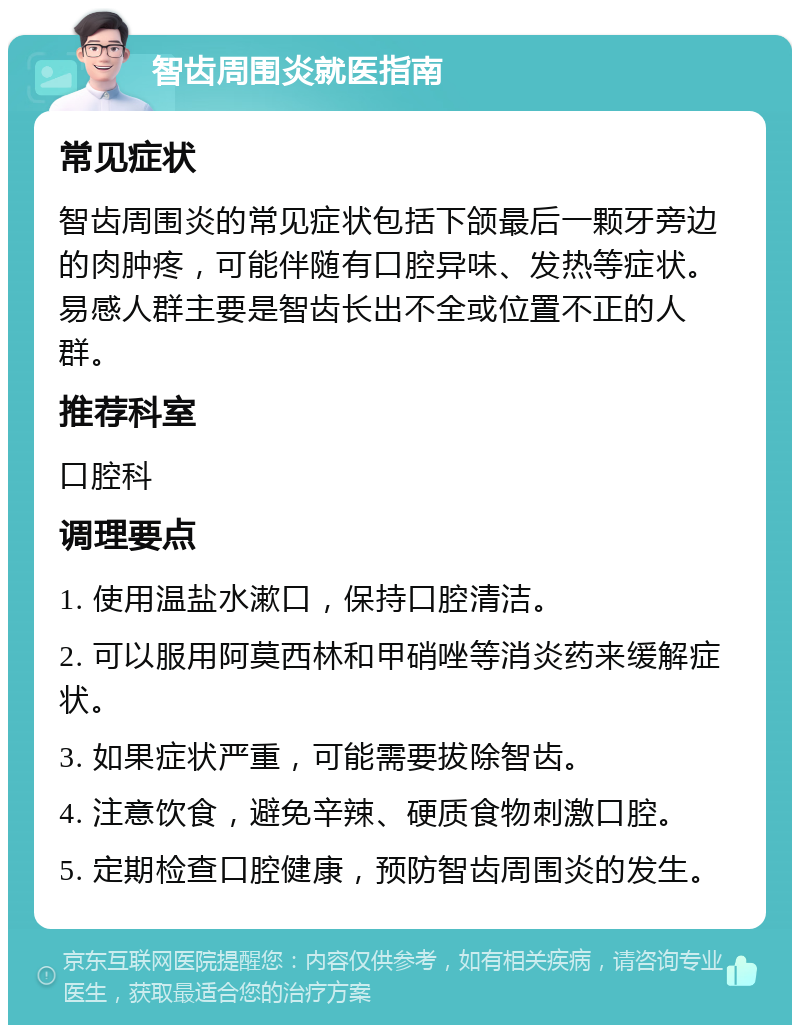 智齿周围炎就医指南 常见症状 智齿周围炎的常见症状包括下颌最后一颗牙旁边的肉肿疼，可能伴随有口腔异味、发热等症状。易感人群主要是智齿长出不全或位置不正的人群。 推荐科室 口腔科 调理要点 1. 使用温盐水漱口，保持口腔清洁。 2. 可以服用阿莫西林和甲硝唑等消炎药来缓解症状。 3. 如果症状严重，可能需要拔除智齿。 4. 注意饮食，避免辛辣、硬质食物刺激口腔。 5. 定期检查口腔健康，预防智齿周围炎的发生。