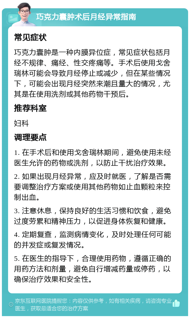 巧克力囊肿术后月经异常指南 常见症状 巧克力囊肿是一种内膜异位症，常见症状包括月经不规律、痛经、性交疼痛等。手术后使用戈舍瑞林可能会导致月经停止或减少，但在某些情况下，可能会出现月经突然来潮且量大的情况，尤其是在使用洗剂或其他药物干预后。 推荐科室 妇科 调理要点 1. 在手术后和使用戈舍瑞林期间，避免使用未经医生允许的药物或洗剂，以防止干扰治疗效果。 2. 如果出现月经异常，应及时就医，了解是否需要调整治疗方案或使用其他药物如止血颗粒来控制出血。 3. 注意休息，保持良好的生活习惯和饮食，避免过度劳累和精神压力，以促进身体恢复和健康。 4. 定期复查，监测病情变化，及时处理任何可能的并发症或复发情况。 5. 在医生的指导下，合理使用药物，遵循正确的用药方法和剂量，避免自行增减药量或停药，以确保治疗效果和安全性。