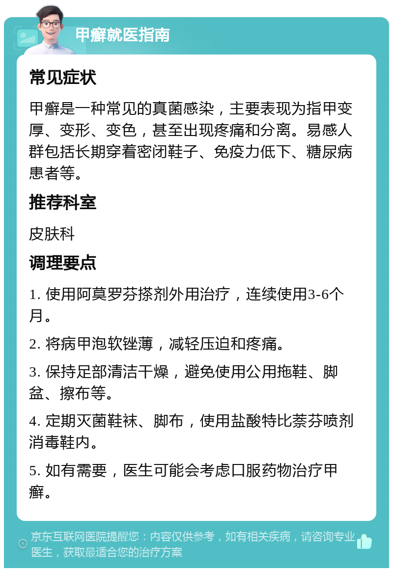 甲癣就医指南 常见症状 甲癣是一种常见的真菌感染，主要表现为指甲变厚、变形、变色，甚至出现疼痛和分离。易感人群包括长期穿着密闭鞋子、免疫力低下、糖尿病患者等。 推荐科室 皮肤科 调理要点 1. 使用阿莫罗芬搽剂外用治疗，连续使用3-6个月。 2. 将病甲泡软锉薄，减轻压迫和疼痛。 3. 保持足部清洁干燥，避免使用公用拖鞋、脚盆、擦布等。 4. 定期灭菌鞋袜、脚布，使用盐酸特比萘芬喷剂消毒鞋内。 5. 如有需要，医生可能会考虑口服药物治疗甲癣。