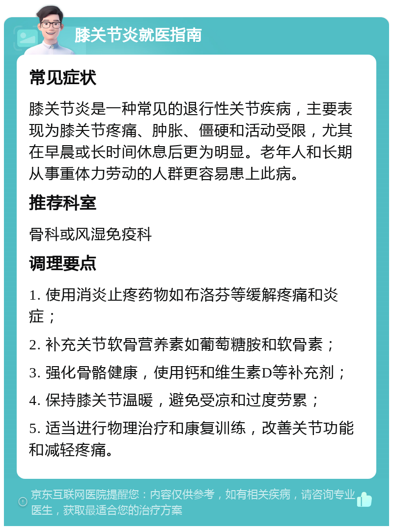 膝关节炎就医指南 常见症状 膝关节炎是一种常见的退行性关节疾病，主要表现为膝关节疼痛、肿胀、僵硬和活动受限，尤其在早晨或长时间休息后更为明显。老年人和长期从事重体力劳动的人群更容易患上此病。 推荐科室 骨科或风湿免疫科 调理要点 1. 使用消炎止疼药物如布洛芬等缓解疼痛和炎症； 2. 补充关节软骨营养素如葡萄糖胺和软骨素； 3. 强化骨骼健康，使用钙和维生素D等补充剂； 4. 保持膝关节温暖，避免受凉和过度劳累； 5. 适当进行物理治疗和康复训练，改善关节功能和减轻疼痛。