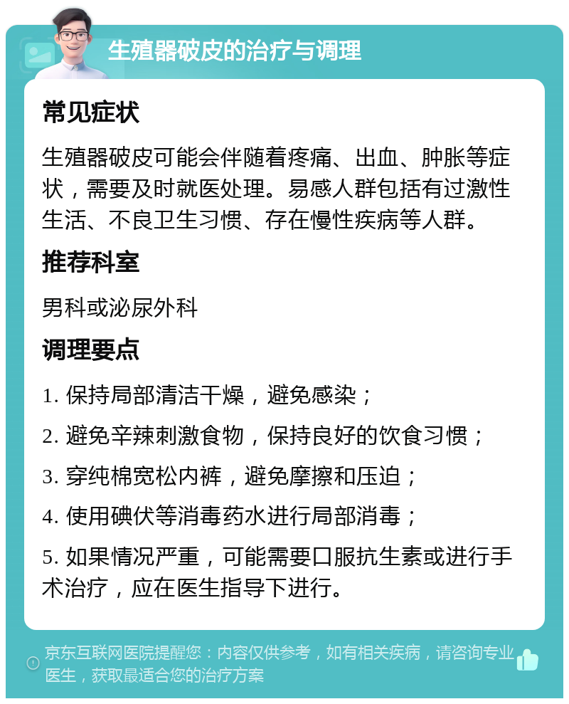 生殖器破皮的治疗与调理 常见症状 生殖器破皮可能会伴随着疼痛、出血、肿胀等症状，需要及时就医处理。易感人群包括有过激性生活、不良卫生习惯、存在慢性疾病等人群。 推荐科室 男科或泌尿外科 调理要点 1. 保持局部清洁干燥，避免感染； 2. 避免辛辣刺激食物，保持良好的饮食习惯； 3. 穿纯棉宽松内裤，避免摩擦和压迫； 4. 使用碘伏等消毒药水进行局部消毒； 5. 如果情况严重，可能需要口服抗生素或进行手术治疗，应在医生指导下进行。