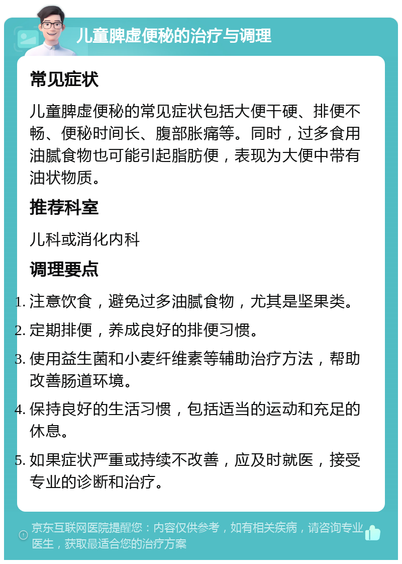 儿童脾虚便秘的治疗与调理 常见症状 儿童脾虚便秘的常见症状包括大便干硬、排便不畅、便秘时间长、腹部胀痛等。同时，过多食用油腻食物也可能引起脂肪便，表现为大便中带有油状物质。 推荐科室 儿科或消化内科 调理要点 注意饮食，避免过多油腻食物，尤其是坚果类。 定期排便，养成良好的排便习惯。 使用益生菌和小麦纤维素等辅助治疗方法，帮助改善肠道环境。 保持良好的生活习惯，包括适当的运动和充足的休息。 如果症状严重或持续不改善，应及时就医，接受专业的诊断和治疗。