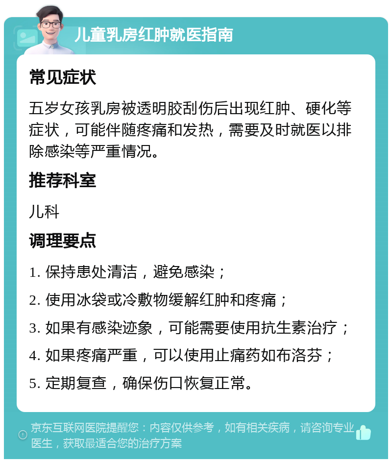 儿童乳房红肿就医指南 常见症状 五岁女孩乳房被透明胶刮伤后出现红肿、硬化等症状，可能伴随疼痛和发热，需要及时就医以排除感染等严重情况。 推荐科室 儿科 调理要点 1. 保持患处清洁，避免感染； 2. 使用冰袋或冷敷物缓解红肿和疼痛； 3. 如果有感染迹象，可能需要使用抗生素治疗； 4. 如果疼痛严重，可以使用止痛药如布洛芬； 5. 定期复查，确保伤口恢复正常。