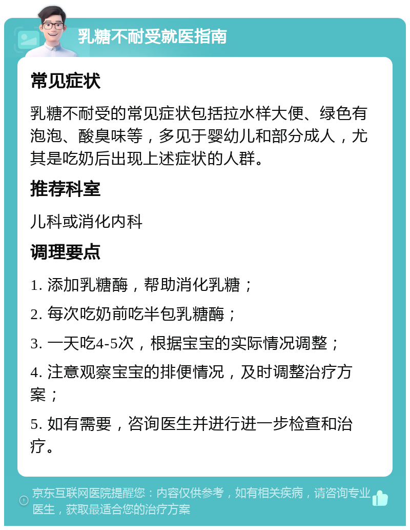 乳糖不耐受就医指南 常见症状 乳糖不耐受的常见症状包括拉水样大便、绿色有泡泡、酸臭味等，多见于婴幼儿和部分成人，尤其是吃奶后出现上述症状的人群。 推荐科室 儿科或消化内科 调理要点 1. 添加乳糖酶，帮助消化乳糖； 2. 每次吃奶前吃半包乳糖酶； 3. 一天吃4-5次，根据宝宝的实际情况调整； 4. 注意观察宝宝的排便情况，及时调整治疗方案； 5. 如有需要，咨询医生并进行进一步检查和治疗。