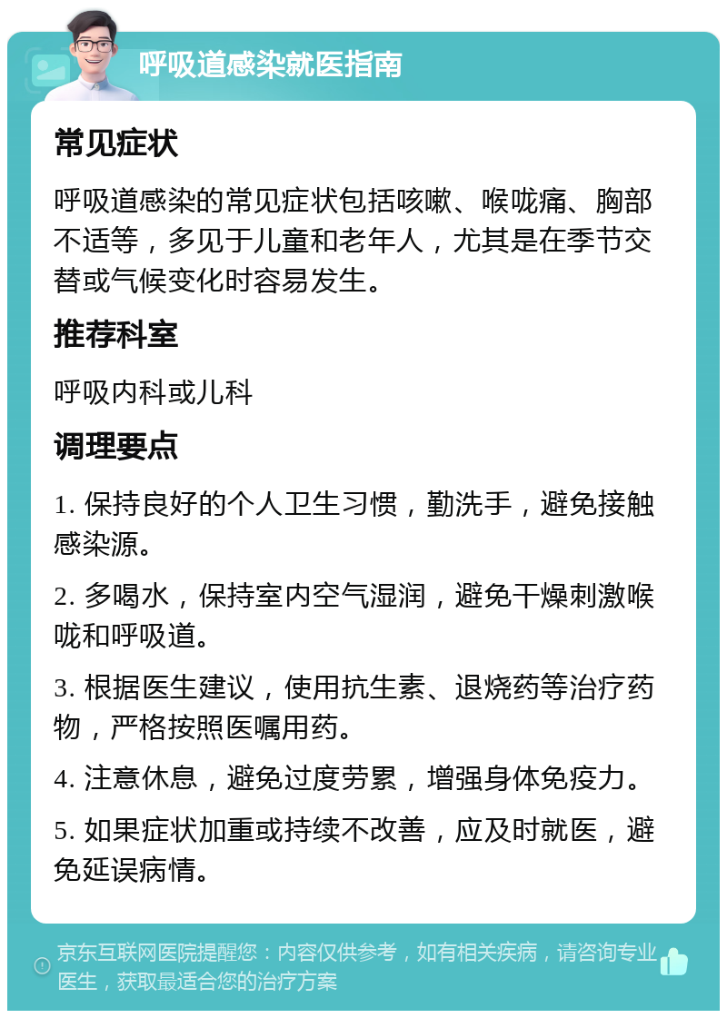 呼吸道感染就医指南 常见症状 呼吸道感染的常见症状包括咳嗽、喉咙痛、胸部不适等，多见于儿童和老年人，尤其是在季节交替或气候变化时容易发生。 推荐科室 呼吸内科或儿科 调理要点 1. 保持良好的个人卫生习惯，勤洗手，避免接触感染源。 2. 多喝水，保持室内空气湿润，避免干燥刺激喉咙和呼吸道。 3. 根据医生建议，使用抗生素、退烧药等治疗药物，严格按照医嘱用药。 4. 注意休息，避免过度劳累，增强身体免疫力。 5. 如果症状加重或持续不改善，应及时就医，避免延误病情。