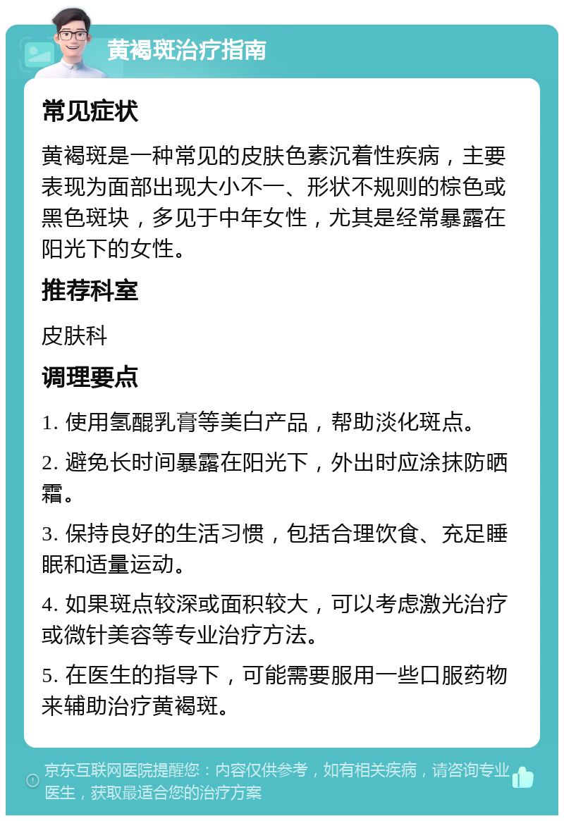 黄褐斑治疗指南 常见症状 黄褐斑是一种常见的皮肤色素沉着性疾病，主要表现为面部出现大小不一、形状不规则的棕色或黑色斑块，多见于中年女性，尤其是经常暴露在阳光下的女性。 推荐科室 皮肤科 调理要点 1. 使用氢醌乳膏等美白产品，帮助淡化斑点。 2. 避免长时间暴露在阳光下，外出时应涂抹防晒霜。 3. 保持良好的生活习惯，包括合理饮食、充足睡眠和适量运动。 4. 如果斑点较深或面积较大，可以考虑激光治疗或微针美容等专业治疗方法。 5. 在医生的指导下，可能需要服用一些口服药物来辅助治疗黄褐斑。