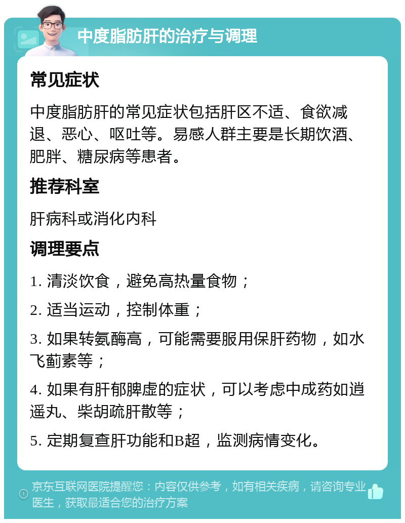 中度脂肪肝的治疗与调理 常见症状 中度脂肪肝的常见症状包括肝区不适、食欲减退、恶心、呕吐等。易感人群主要是长期饮酒、肥胖、糖尿病等患者。 推荐科室 肝病科或消化内科 调理要点 1. 清淡饮食，避免高热量食物； 2. 适当运动，控制体重； 3. 如果转氨酶高，可能需要服用保肝药物，如水飞蓟素等； 4. 如果有肝郁脾虚的症状，可以考虑中成药如逍遥丸、柴胡疏肝散等； 5. 定期复查肝功能和B超，监测病情变化。