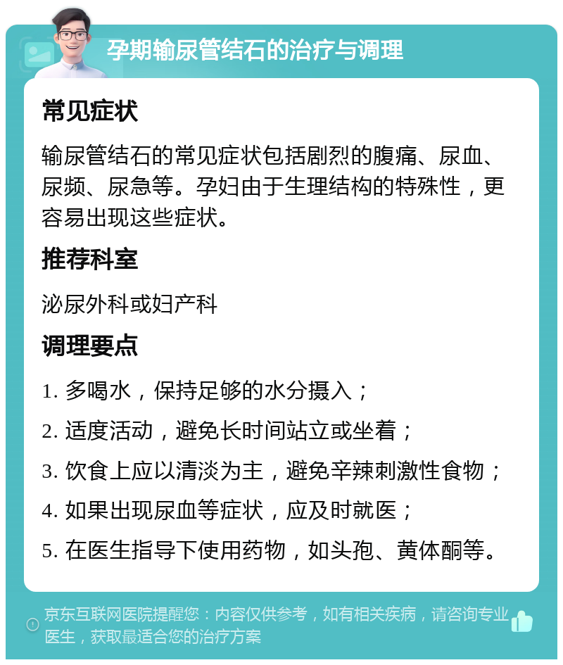 孕期输尿管结石的治疗与调理 常见症状 输尿管结石的常见症状包括剧烈的腹痛、尿血、尿频、尿急等。孕妇由于生理结构的特殊性，更容易出现这些症状。 推荐科室 泌尿外科或妇产科 调理要点 1. 多喝水，保持足够的水分摄入； 2. 适度活动，避免长时间站立或坐着； 3. 饮食上应以清淡为主，避免辛辣刺激性食物； 4. 如果出现尿血等症状，应及时就医； 5. 在医生指导下使用药物，如头孢、黄体酮等。