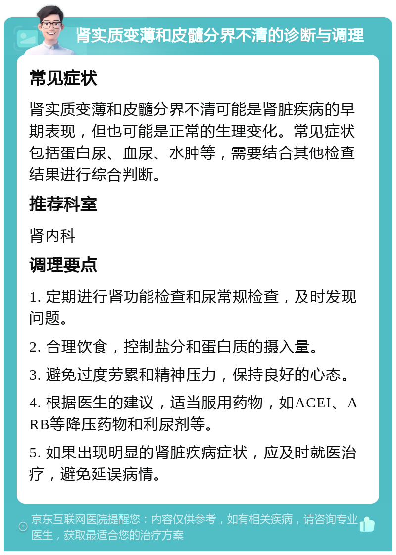 肾实质变薄和皮髓分界不清的诊断与调理 常见症状 肾实质变薄和皮髓分界不清可能是肾脏疾病的早期表现，但也可能是正常的生理变化。常见症状包括蛋白尿、血尿、水肿等，需要结合其他检查结果进行综合判断。 推荐科室 肾内科 调理要点 1. 定期进行肾功能检查和尿常规检查，及时发现问题。 2. 合理饮食，控制盐分和蛋白质的摄入量。 3. 避免过度劳累和精神压力，保持良好的心态。 4. 根据医生的建议，适当服用药物，如ACEI、ARB等降压药物和利尿剂等。 5. 如果出现明显的肾脏疾病症状，应及时就医治疗，避免延误病情。