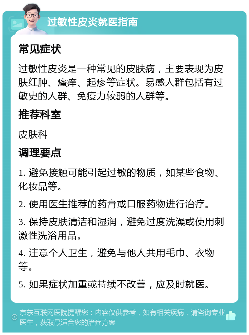 过敏性皮炎就医指南 常见症状 过敏性皮炎是一种常见的皮肤病，主要表现为皮肤红肿、瘙痒、起疹等症状。易感人群包括有过敏史的人群、免疫力较弱的人群等。 推荐科室 皮肤科 调理要点 1. 避免接触可能引起过敏的物质，如某些食物、化妆品等。 2. 使用医生推荐的药膏或口服药物进行治疗。 3. 保持皮肤清洁和湿润，避免过度洗澡或使用刺激性洗浴用品。 4. 注意个人卫生，避免与他人共用毛巾、衣物等。 5. 如果症状加重或持续不改善，应及时就医。