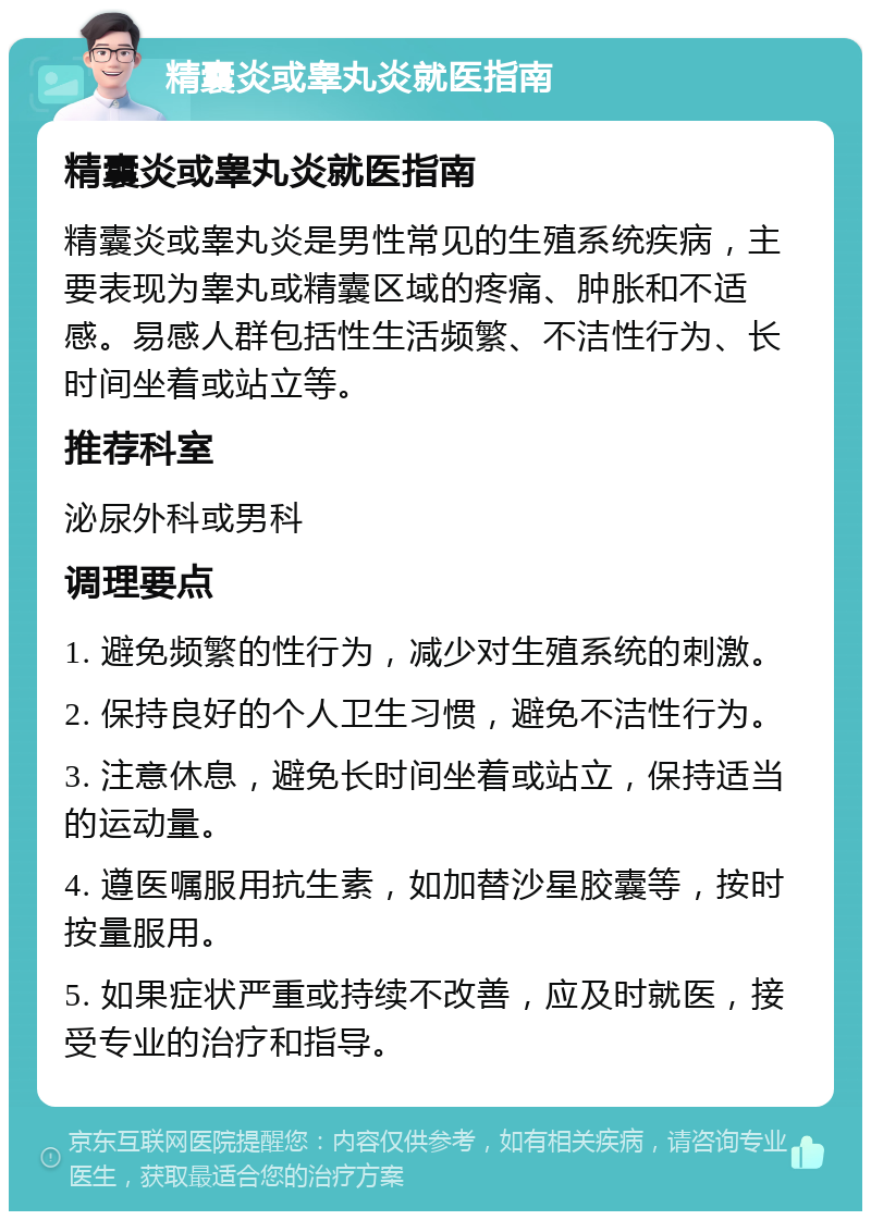 精囊炎或睾丸炎就医指南 精囊炎或睾丸炎就医指南 精囊炎或睾丸炎是男性常见的生殖系统疾病，主要表现为睾丸或精囊区域的疼痛、肿胀和不适感。易感人群包括性生活频繁、不洁性行为、长时间坐着或站立等。 推荐科室 泌尿外科或男科 调理要点 1. 避免频繁的性行为，减少对生殖系统的刺激。 2. 保持良好的个人卫生习惯，避免不洁性行为。 3. 注意休息，避免长时间坐着或站立，保持适当的运动量。 4. 遵医嘱服用抗生素，如加替沙星胶囊等，按时按量服用。 5. 如果症状严重或持续不改善，应及时就医，接受专业的治疗和指导。