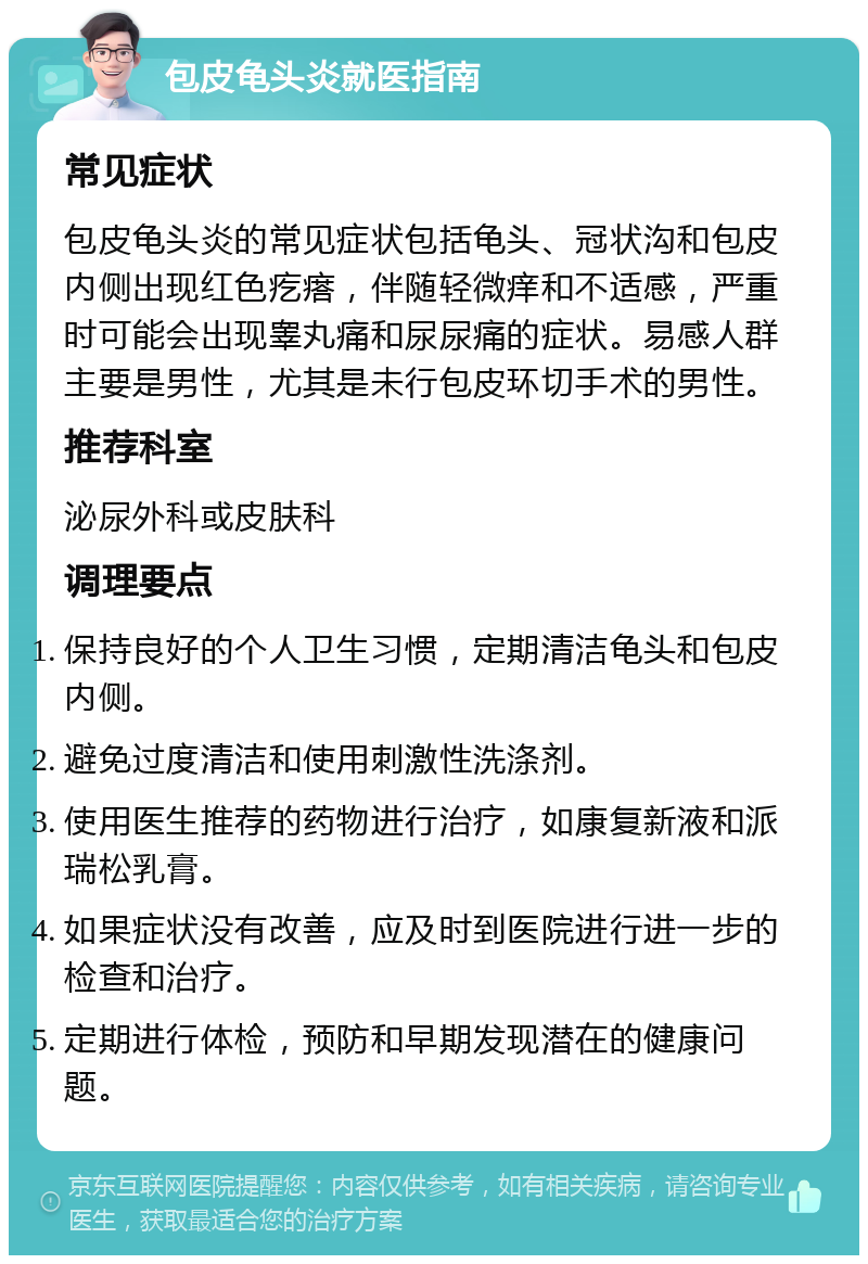 包皮龟头炎就医指南 常见症状 包皮龟头炎的常见症状包括龟头、冠状沟和包皮内侧出现红色疙瘩，伴随轻微痒和不适感，严重时可能会出现睾丸痛和尿尿痛的症状。易感人群主要是男性，尤其是未行包皮环切手术的男性。 推荐科室 泌尿外科或皮肤科 调理要点 保持良好的个人卫生习惯，定期清洁龟头和包皮内侧。 避免过度清洁和使用刺激性洗涤剂。 使用医生推荐的药物进行治疗，如康复新液和派瑞松乳膏。 如果症状没有改善，应及时到医院进行进一步的检查和治疗。 定期进行体检，预防和早期发现潜在的健康问题。