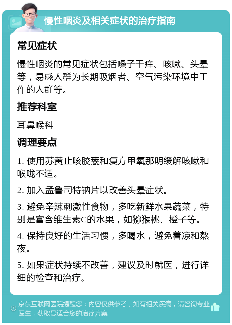 慢性咽炎及相关症状的治疗指南 常见症状 慢性咽炎的常见症状包括嗓子干痒、咳嗽、头晕等，易感人群为长期吸烟者、空气污染环境中工作的人群等。 推荐科室 耳鼻喉科 调理要点 1. 使用苏黄止咳胶囊和复方甲氧那明缓解咳嗽和喉咙不适。 2. 加入孟鲁司特钠片以改善头晕症状。 3. 避免辛辣刺激性食物，多吃新鲜水果蔬菜，特别是富含维生素C的水果，如猕猴桃、橙子等。 4. 保持良好的生活习惯，多喝水，避免着凉和熬夜。 5. 如果症状持续不改善，建议及时就医，进行详细的检查和治疗。