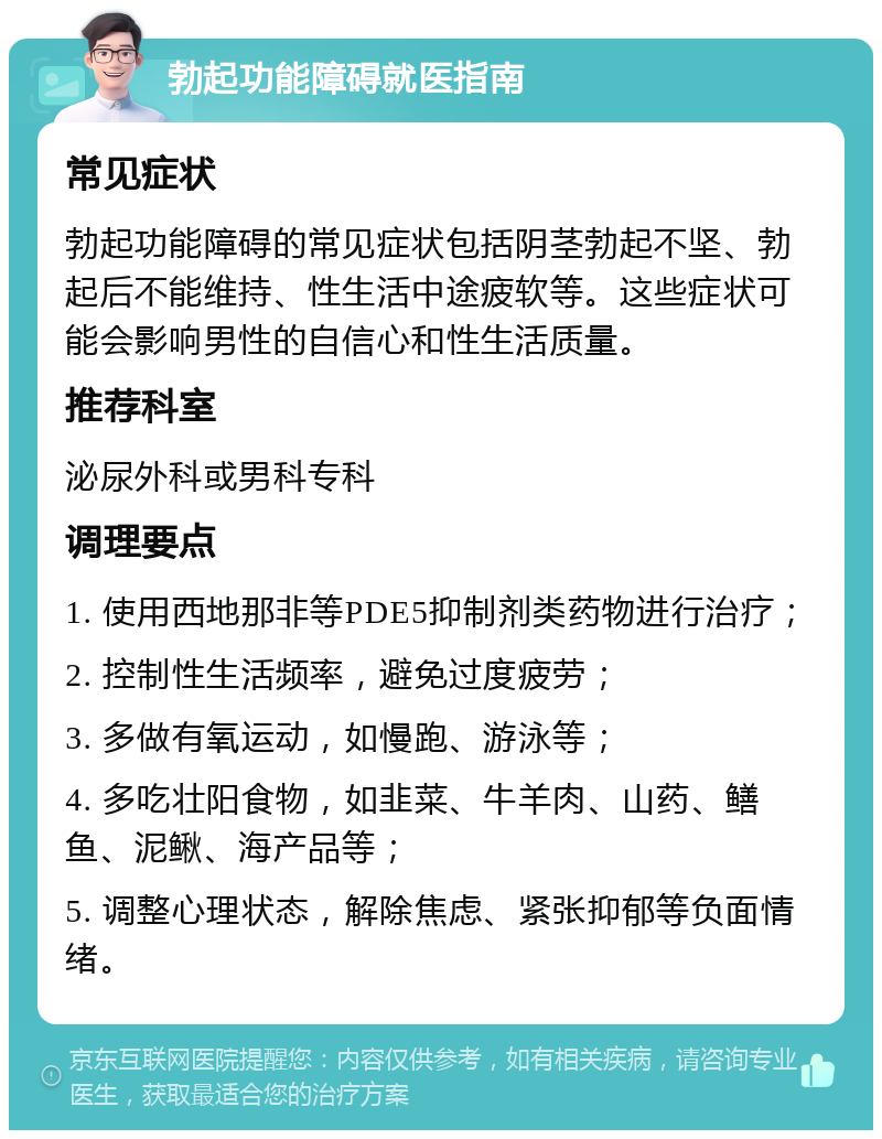 勃起功能障碍就医指南 常见症状 勃起功能障碍的常见症状包括阴茎勃起不坚、勃起后不能维持、性生活中途疲软等。这些症状可能会影响男性的自信心和性生活质量。 推荐科室 泌尿外科或男科专科 调理要点 1. 使用西地那非等PDE5抑制剂类药物进行治疗； 2. 控制性生活频率，避免过度疲劳； 3. 多做有氧运动，如慢跑、游泳等； 4. 多吃壮阳食物，如韭菜、牛羊肉、山药、鳝鱼、泥鳅、海产品等； 5. 调整心理状态，解除焦虑、紧张抑郁等负面情绪。