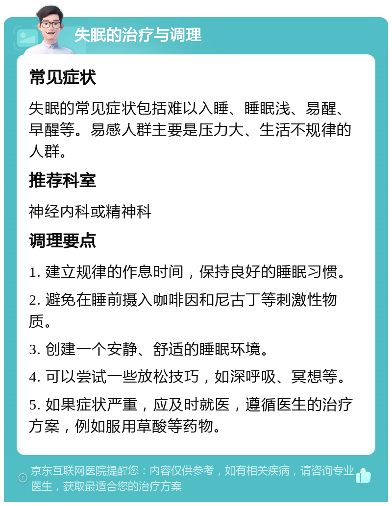 失眠的治疗与调理 常见症状 失眠的常见症状包括难以入睡、睡眠浅、易醒、早醒等。易感人群主要是压力大、生活不规律的人群。 推荐科室 神经内科或精神科 调理要点 1. 建立规律的作息时间，保持良好的睡眠习惯。 2. 避免在睡前摄入咖啡因和尼古丁等刺激性物质。 3. 创建一个安静、舒适的睡眠环境。 4. 可以尝试一些放松技巧，如深呼吸、冥想等。 5. 如果症状严重，应及时就医，遵循医生的治疗方案，例如服用草酸等药物。