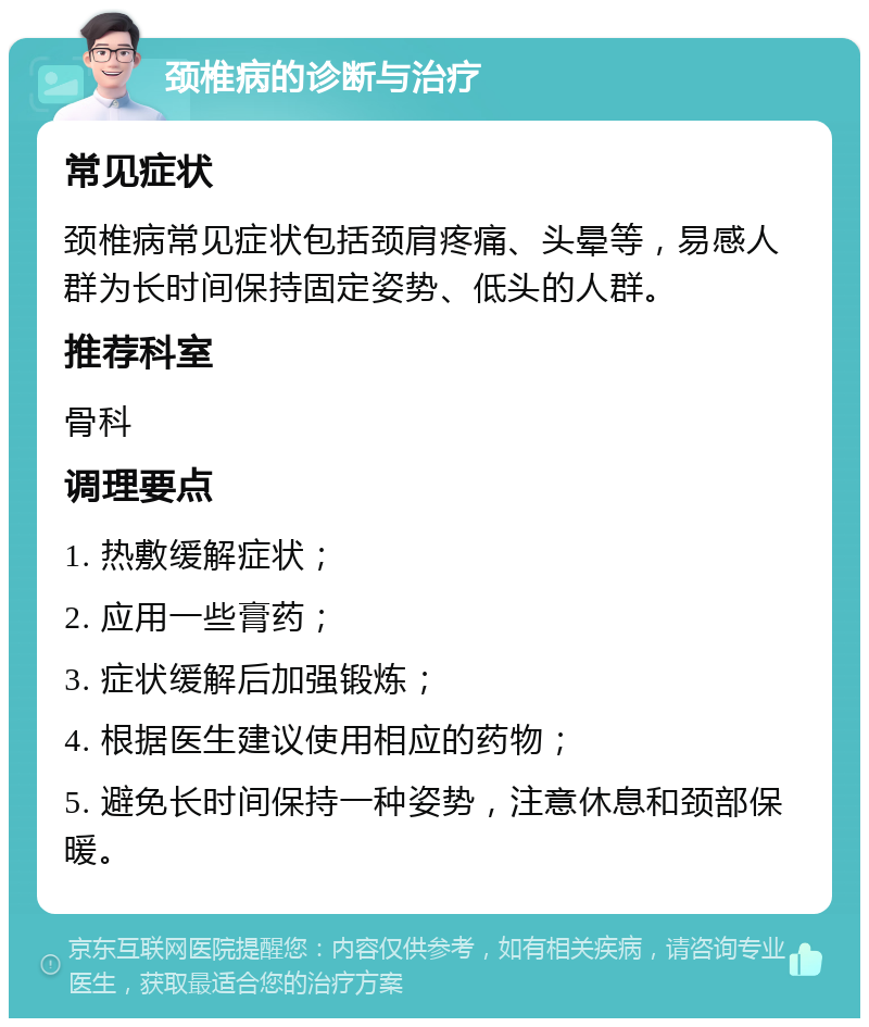 颈椎病的诊断与治疗 常见症状 颈椎病常见症状包括颈肩疼痛、头晕等，易感人群为长时间保持固定姿势、低头的人群。 推荐科室 骨科 调理要点 1. 热敷缓解症状； 2. 应用一些膏药； 3. 症状缓解后加强锻炼； 4. 根据医生建议使用相应的药物； 5. 避免长时间保持一种姿势，注意休息和颈部保暖。