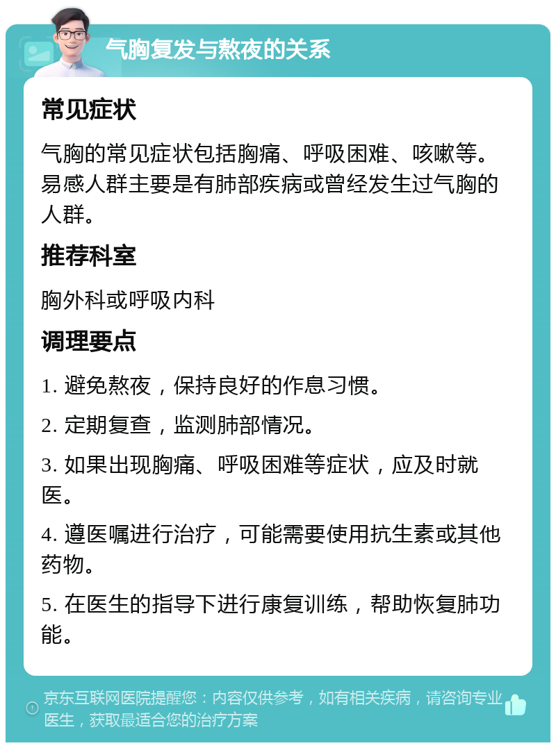 气胸复发与熬夜的关系 常见症状 气胸的常见症状包括胸痛、呼吸困难、咳嗽等。易感人群主要是有肺部疾病或曾经发生过气胸的人群。 推荐科室 胸外科或呼吸内科 调理要点 1. 避免熬夜，保持良好的作息习惯。 2. 定期复查，监测肺部情况。 3. 如果出现胸痛、呼吸困难等症状，应及时就医。 4. 遵医嘱进行治疗，可能需要使用抗生素或其他药物。 5. 在医生的指导下进行康复训练，帮助恢复肺功能。