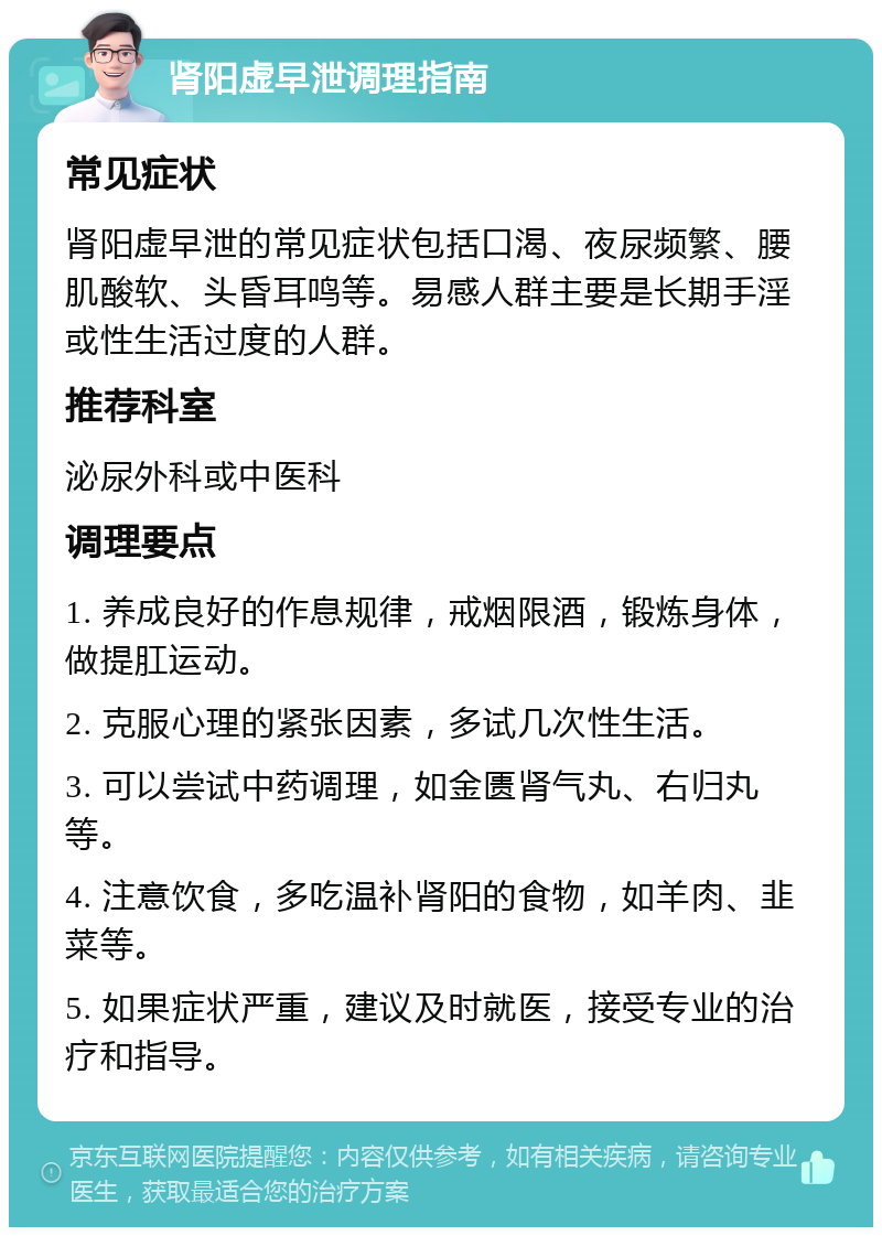 肾阳虚早泄调理指南 常见症状 肾阳虚早泄的常见症状包括口渴、夜尿频繁、腰肌酸软、头昏耳鸣等。易感人群主要是长期手淫或性生活过度的人群。 推荐科室 泌尿外科或中医科 调理要点 1. 养成良好的作息规律，戒烟限酒，锻炼身体，做提肛运动。 2. 克服心理的紧张因素，多试几次性生活。 3. 可以尝试中药调理，如金匮肾气丸、右归丸等。 4. 注意饮食，多吃温补肾阳的食物，如羊肉、韭菜等。 5. 如果症状严重，建议及时就医，接受专业的治疗和指导。