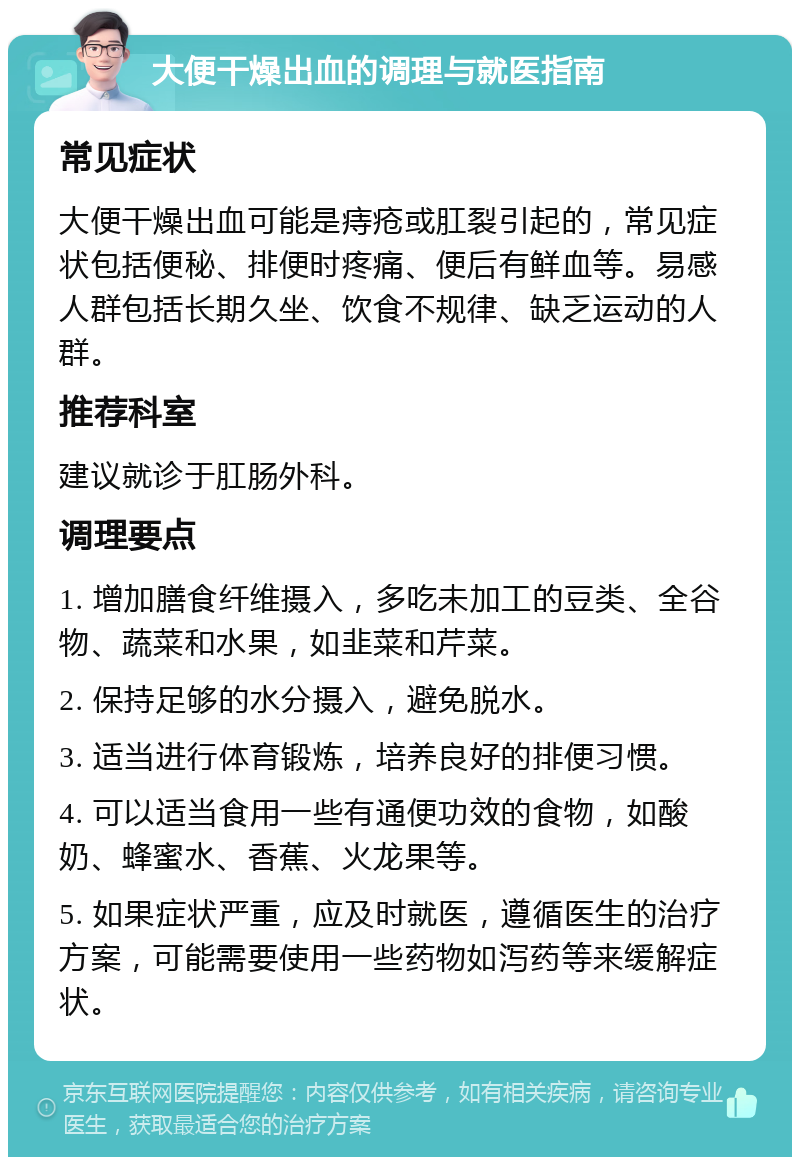 大便干燥出血的调理与就医指南 常见症状 大便干燥出血可能是痔疮或肛裂引起的，常见症状包括便秘、排便时疼痛、便后有鲜血等。易感人群包括长期久坐、饮食不规律、缺乏运动的人群。 推荐科室 建议就诊于肛肠外科。 调理要点 1. 增加膳食纤维摄入，多吃未加工的豆类、全谷物、蔬菜和水果，如韭菜和芹菜。 2. 保持足够的水分摄入，避免脱水。 3. 适当进行体育锻炼，培养良好的排便习惯。 4. 可以适当食用一些有通便功效的食物，如酸奶、蜂蜜水、香蕉、火龙果等。 5. 如果症状严重，应及时就医，遵循医生的治疗方案，可能需要使用一些药物如泻药等来缓解症状。