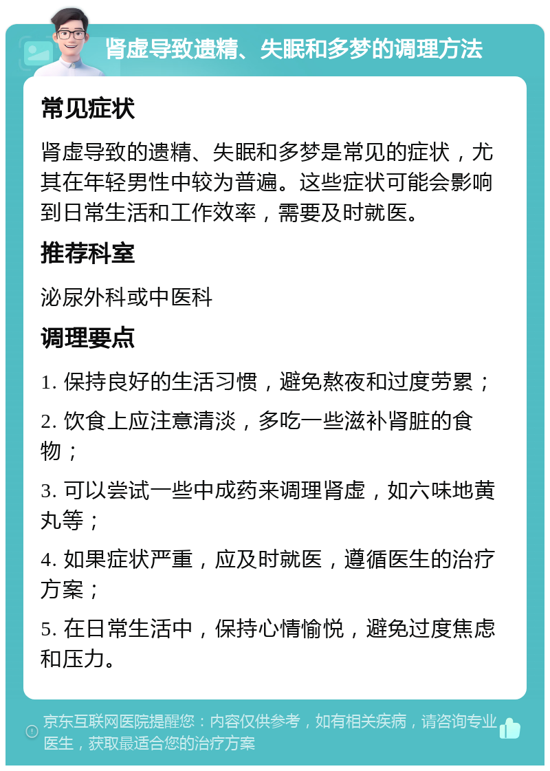 肾虚导致遗精、失眠和多梦的调理方法 常见症状 肾虚导致的遗精、失眠和多梦是常见的症状，尤其在年轻男性中较为普遍。这些症状可能会影响到日常生活和工作效率，需要及时就医。 推荐科室 泌尿外科或中医科 调理要点 1. 保持良好的生活习惯，避免熬夜和过度劳累； 2. 饮食上应注意清淡，多吃一些滋补肾脏的食物； 3. 可以尝试一些中成药来调理肾虚，如六味地黄丸等； 4. 如果症状严重，应及时就医，遵循医生的治疗方案； 5. 在日常生活中，保持心情愉悦，避免过度焦虑和压力。