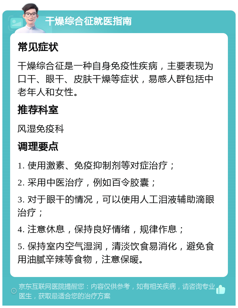 干燥综合征就医指南 常见症状 干燥综合征是一种自身免疫性疾病，主要表现为口干、眼干、皮肤干燥等症状，易感人群包括中老年人和女性。 推荐科室 风湿免疫科 调理要点 1. 使用激素、免疫抑制剂等对症治疗； 2. 采用中医治疗，例如百令胶囊； 3. 对于眼干的情况，可以使用人工泪液辅助滴眼治疗； 4. 注意休息，保持良好情绪，规律作息； 5. 保持室内空气湿润，清淡饮食易消化，避免食用油腻辛辣等食物，注意保暖。