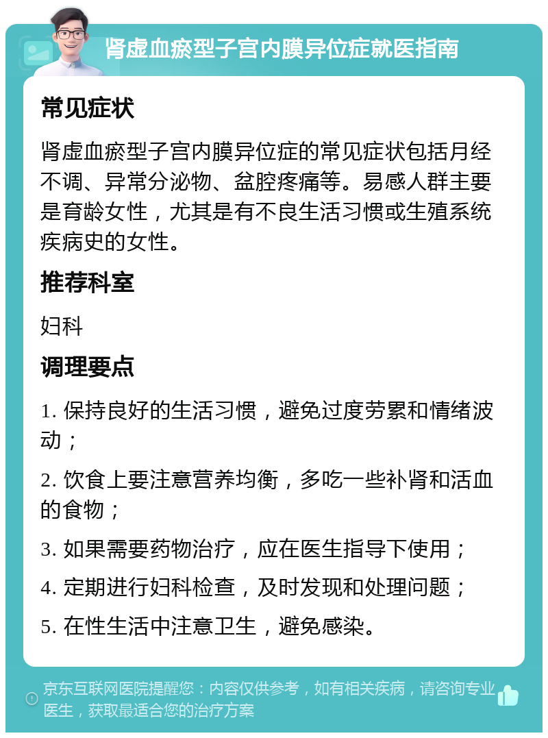 肾虚血瘀型子宫内膜异位症就医指南 常见症状 肾虚血瘀型子宫内膜异位症的常见症状包括月经不调、异常分泌物、盆腔疼痛等。易感人群主要是育龄女性，尤其是有不良生活习惯或生殖系统疾病史的女性。 推荐科室 妇科 调理要点 1. 保持良好的生活习惯，避免过度劳累和情绪波动； 2. 饮食上要注意营养均衡，多吃一些补肾和活血的食物； 3. 如果需要药物治疗，应在医生指导下使用； 4. 定期进行妇科检查，及时发现和处理问题； 5. 在性生活中注意卫生，避免感染。