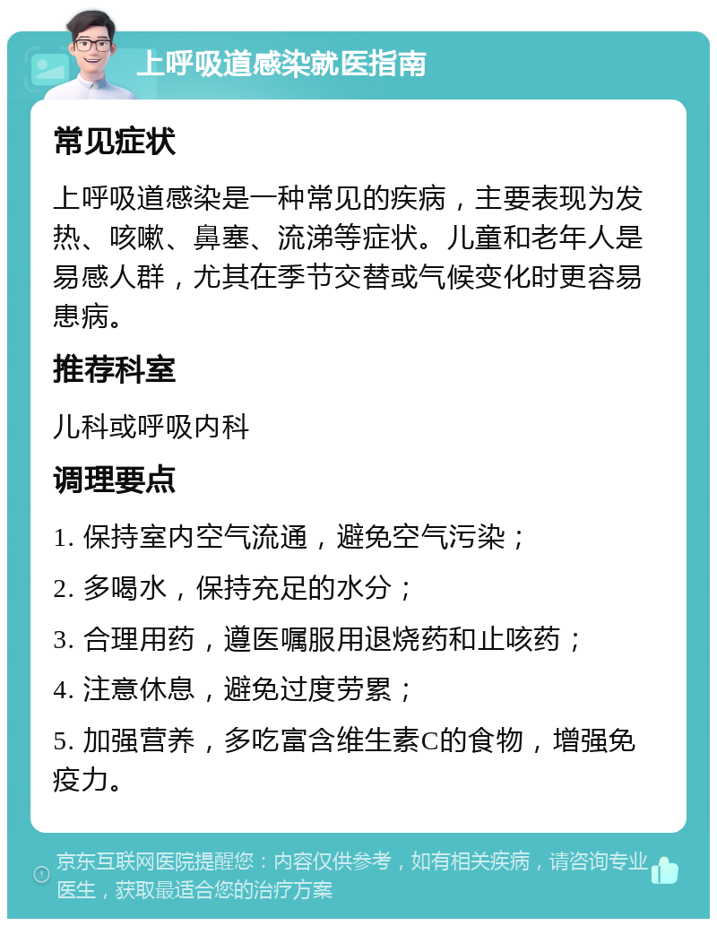 上呼吸道感染就医指南 常见症状 上呼吸道感染是一种常见的疾病，主要表现为发热、咳嗽、鼻塞、流涕等症状。儿童和老年人是易感人群，尤其在季节交替或气候变化时更容易患病。 推荐科室 儿科或呼吸内科 调理要点 1. 保持室内空气流通，避免空气污染； 2. 多喝水，保持充足的水分； 3. 合理用药，遵医嘱服用退烧药和止咳药； 4. 注意休息，避免过度劳累； 5. 加强营养，多吃富含维生素C的食物，增强免疫力。