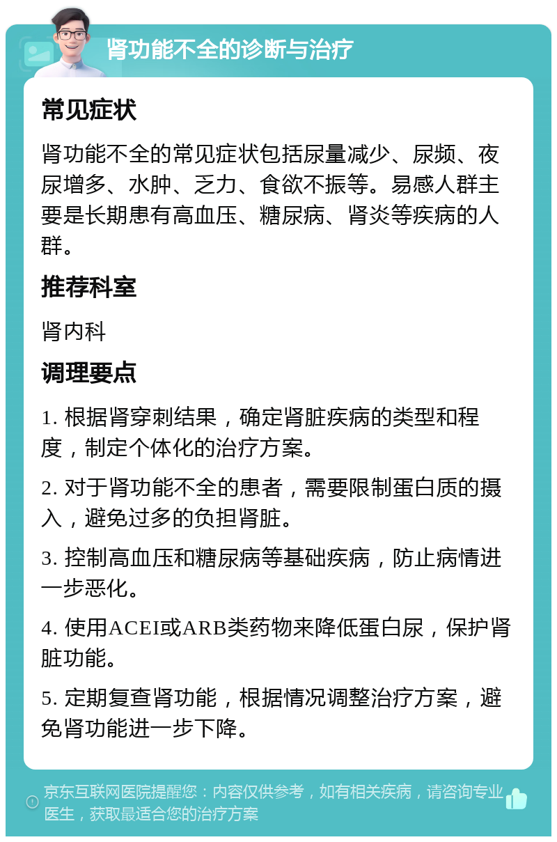 肾功能不全的诊断与治疗 常见症状 肾功能不全的常见症状包括尿量减少、尿频、夜尿增多、水肿、乏力、食欲不振等。易感人群主要是长期患有高血压、糖尿病、肾炎等疾病的人群。 推荐科室 肾内科 调理要点 1. 根据肾穿刺结果，确定肾脏疾病的类型和程度，制定个体化的治疗方案。 2. 对于肾功能不全的患者，需要限制蛋白质的摄入，避免过多的负担肾脏。 3. 控制高血压和糖尿病等基础疾病，防止病情进一步恶化。 4. 使用ACEI或ARB类药物来降低蛋白尿，保护肾脏功能。 5. 定期复查肾功能，根据情况调整治疗方案，避免肾功能进一步下降。