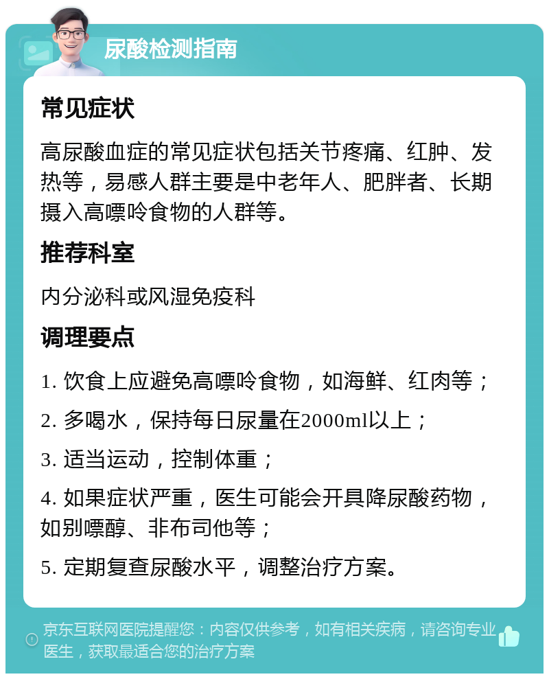 尿酸检测指南 常见症状 高尿酸血症的常见症状包括关节疼痛、红肿、发热等，易感人群主要是中老年人、肥胖者、长期摄入高嘌呤食物的人群等。 推荐科室 内分泌科或风湿免疫科 调理要点 1. 饮食上应避免高嘌呤食物，如海鲜、红肉等； 2. 多喝水，保持每日尿量在2000ml以上； 3. 适当运动，控制体重； 4. 如果症状严重，医生可能会开具降尿酸药物，如别嘌醇、非布司他等； 5. 定期复查尿酸水平，调整治疗方案。