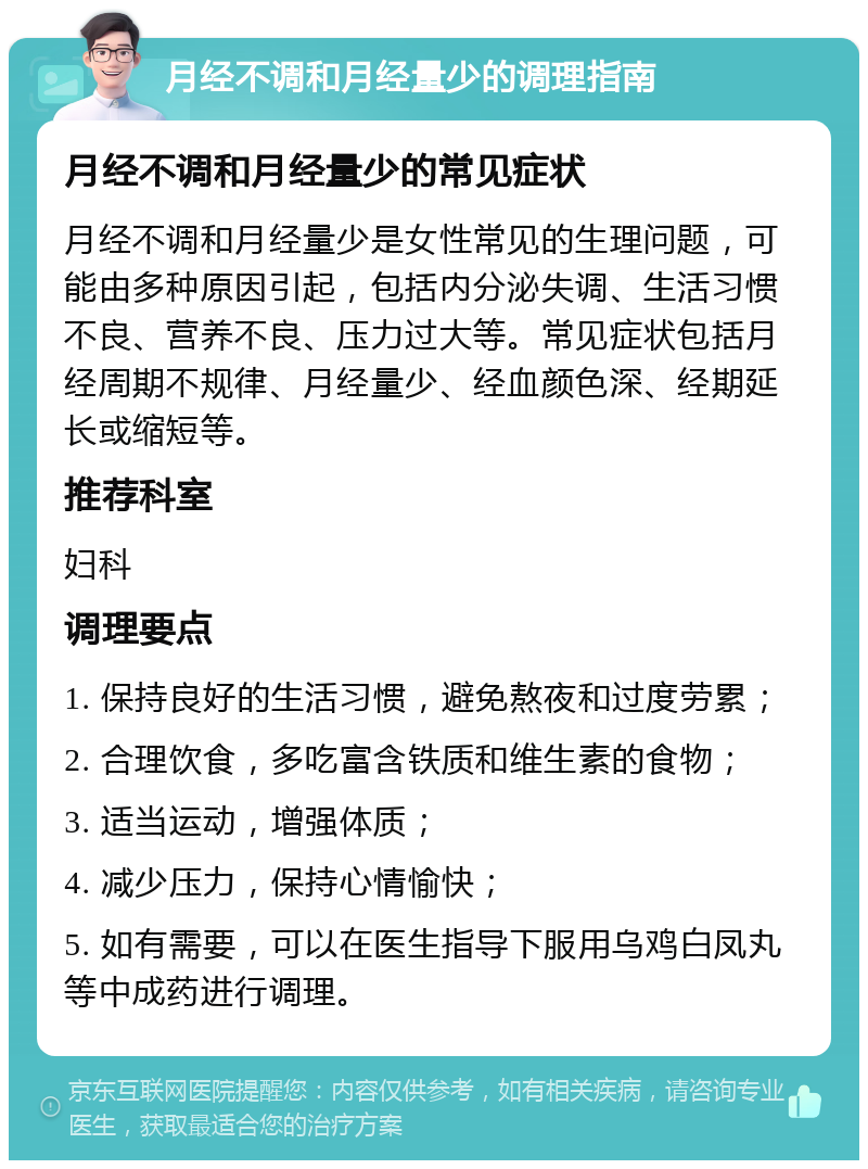 月经不调和月经量少的调理指南 月经不调和月经量少的常见症状 月经不调和月经量少是女性常见的生理问题，可能由多种原因引起，包括内分泌失调、生活习惯不良、营养不良、压力过大等。常见症状包括月经周期不规律、月经量少、经血颜色深、经期延长或缩短等。 推荐科室 妇科 调理要点 1. 保持良好的生活习惯，避免熬夜和过度劳累； 2. 合理饮食，多吃富含铁质和维生素的食物； 3. 适当运动，增强体质； 4. 减少压力，保持心情愉快； 5. 如有需要，可以在医生指导下服用乌鸡白凤丸等中成药进行调理。