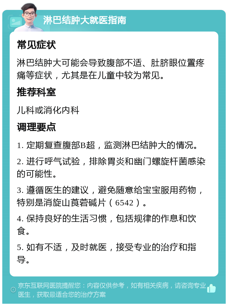 淋巴结肿大就医指南 常见症状 淋巴结肿大可能会导致腹部不适、肚脐眼位置疼痛等症状，尤其是在儿童中较为常见。 推荐科室 儿科或消化内科 调理要点 1. 定期复查腹部B超，监测淋巴结肿大的情况。 2. 进行呼气试验，排除胃炎和幽门螺旋杆菌感染的可能性。 3. 遵循医生的建议，避免随意给宝宝服用药物，特别是消旋山莨菪碱片（6542）。 4. 保持良好的生活习惯，包括规律的作息和饮食。 5. 如有不适，及时就医，接受专业的治疗和指导。