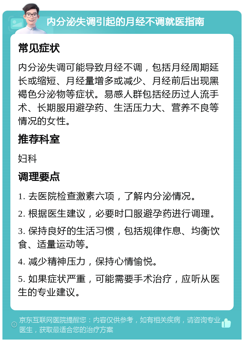 内分泌失调引起的月经不调就医指南 常见症状 内分泌失调可能导致月经不调，包括月经周期延长或缩短、月经量增多或减少、月经前后出现黑褐色分泌物等症状。易感人群包括经历过人流手术、长期服用避孕药、生活压力大、营养不良等情况的女性。 推荐科室 妇科 调理要点 1. 去医院检查激素六项，了解内分泌情况。 2. 根据医生建议，必要时口服避孕药进行调理。 3. 保持良好的生活习惯，包括规律作息、均衡饮食、适量运动等。 4. 减少精神压力，保持心情愉悦。 5. 如果症状严重，可能需要手术治疗，应听从医生的专业建议。