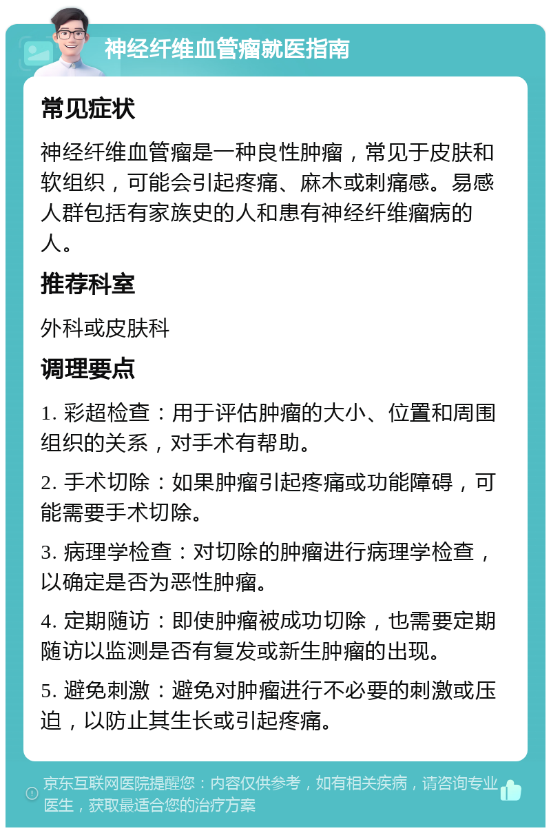 神经纤维血管瘤就医指南 常见症状 神经纤维血管瘤是一种良性肿瘤，常见于皮肤和软组织，可能会引起疼痛、麻木或刺痛感。易感人群包括有家族史的人和患有神经纤维瘤病的人。 推荐科室 外科或皮肤科 调理要点 1. 彩超检查：用于评估肿瘤的大小、位置和周围组织的关系，对手术有帮助。 2. 手术切除：如果肿瘤引起疼痛或功能障碍，可能需要手术切除。 3. 病理学检查：对切除的肿瘤进行病理学检查，以确定是否为恶性肿瘤。 4. 定期随访：即使肿瘤被成功切除，也需要定期随访以监测是否有复发或新生肿瘤的出现。 5. 避免刺激：避免对肿瘤进行不必要的刺激或压迫，以防止其生长或引起疼痛。