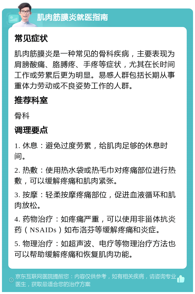 肌肉筋膜炎就医指南 常见症状 肌肉筋膜炎是一种常见的骨科疾病，主要表现为肩膀酸痛、胳膊疼、手疼等症状，尤其在长时间工作或劳累后更为明显。易感人群包括长期从事重体力劳动或不良姿势工作的人群。 推荐科室 骨科 调理要点 1. 休息：避免过度劳累，给肌肉足够的休息时间。 2. 热敷：使用热水袋或热毛巾对疼痛部位进行热敷，可以缓解疼痛和肌肉紧张。 3. 按摩：轻柔按摩疼痛部位，促进血液循环和肌肉放松。 4. 药物治疗：如疼痛严重，可以使用非甾体抗炎药（NSAIDs）如布洛芬等缓解疼痛和炎症。 5. 物理治疗：如超声波、电疗等物理治疗方法也可以帮助缓解疼痛和恢复肌肉功能。