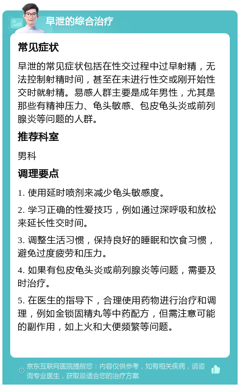 早泄的综合治疗 常见症状 早泄的常见症状包括在性交过程中过早射精，无法控制射精时间，甚至在未进行性交或刚开始性交时就射精。易感人群主要是成年男性，尤其是那些有精神压力、龟头敏感、包皮龟头炎或前列腺炎等问题的人群。 推荐科室 男科 调理要点 1. 使用延时喷剂来减少龟头敏感度。 2. 学习正确的性爱技巧，例如通过深呼吸和放松来延长性交时间。 3. 调整生活习惯，保持良好的睡眠和饮食习惯，避免过度疲劳和压力。 4. 如果有包皮龟头炎或前列腺炎等问题，需要及时治疗。 5. 在医生的指导下，合理使用药物进行治疗和调理，例如金锁固精丸等中药配方，但需注意可能的副作用，如上火和大便频繁等问题。