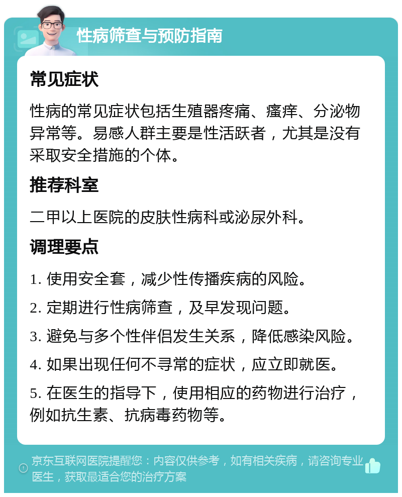 性病筛查与预防指南 常见症状 性病的常见症状包括生殖器疼痛、瘙痒、分泌物异常等。易感人群主要是性活跃者，尤其是没有采取安全措施的个体。 推荐科室 二甲以上医院的皮肤性病科或泌尿外科。 调理要点 1. 使用安全套，减少性传播疾病的风险。 2. 定期进行性病筛查，及早发现问题。 3. 避免与多个性伴侣发生关系，降低感染风险。 4. 如果出现任何不寻常的症状，应立即就医。 5. 在医生的指导下，使用相应的药物进行治疗，例如抗生素、抗病毒药物等。