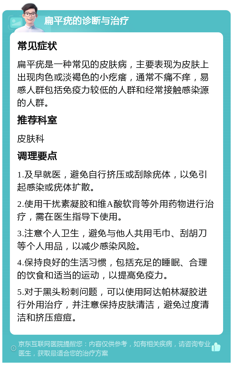 扁平疣的诊断与治疗 常见症状 扁平疣是一种常见的皮肤病，主要表现为皮肤上出现肉色或淡褐色的小疙瘩，通常不痛不痒，易感人群包括免疫力较低的人群和经常接触感染源的人群。 推荐科室 皮肤科 调理要点 1.及早就医，避免自行挤压或刮除疣体，以免引起感染或疣体扩散。 2.使用干扰素凝胶和维A酸软膏等外用药物进行治疗，需在医生指导下使用。 3.注意个人卫生，避免与他人共用毛巾、刮胡刀等个人用品，以减少感染风险。 4.保持良好的生活习惯，包括充足的睡眠、合理的饮食和适当的运动，以提高免疫力。 5.对于黑头粉刺问题，可以使用阿达帕林凝胶进行外用治疗，并注意保持皮肤清洁，避免过度清洁和挤压痘痘。