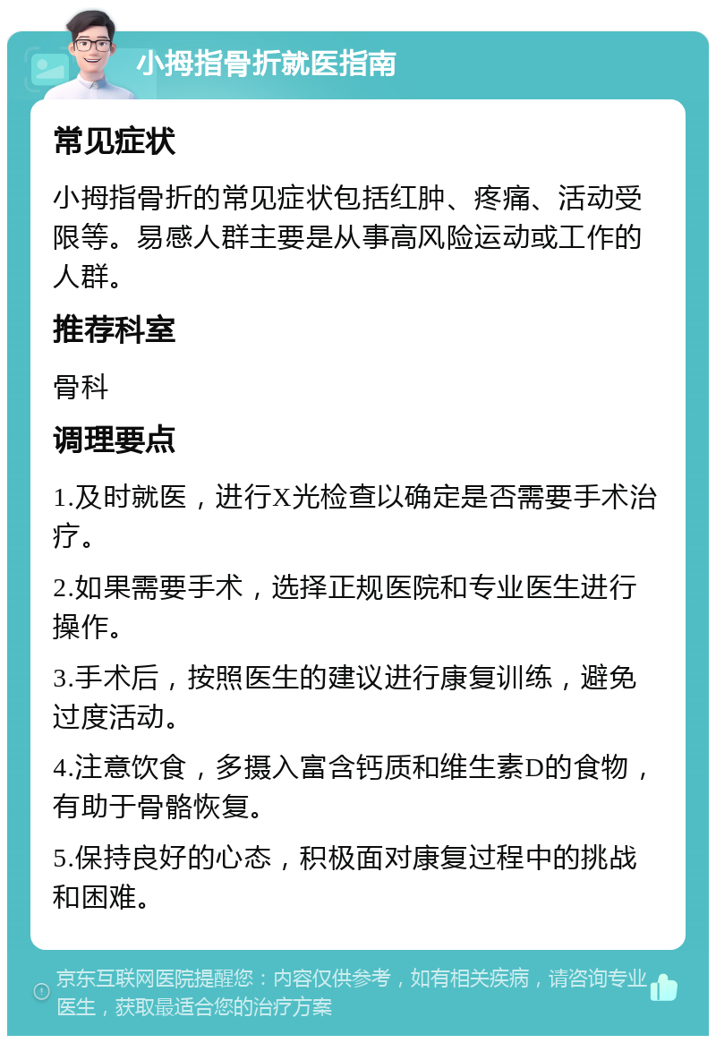 小拇指骨折就医指南 常见症状 小拇指骨折的常见症状包括红肿、疼痛、活动受限等。易感人群主要是从事高风险运动或工作的人群。 推荐科室 骨科 调理要点 1.及时就医，进行X光检查以确定是否需要手术治疗。 2.如果需要手术，选择正规医院和专业医生进行操作。 3.手术后，按照医生的建议进行康复训练，避免过度活动。 4.注意饮食，多摄入富含钙质和维生素D的食物，有助于骨骼恢复。 5.保持良好的心态，积极面对康复过程中的挑战和困难。