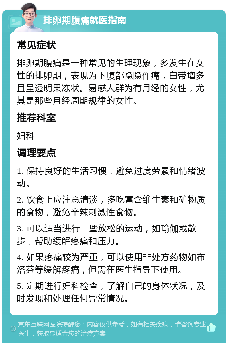 排卵期腹痛就医指南 常见症状 排卵期腹痛是一种常见的生理现象，多发生在女性的排卵期，表现为下腹部隐隐作痛，白带增多且呈透明果冻状。易感人群为有月经的女性，尤其是那些月经周期规律的女性。 推荐科室 妇科 调理要点 1. 保持良好的生活习惯，避免过度劳累和情绪波动。 2. 饮食上应注意清淡，多吃富含维生素和矿物质的食物，避免辛辣刺激性食物。 3. 可以适当进行一些放松的运动，如瑜伽或散步，帮助缓解疼痛和压力。 4. 如果疼痛较为严重，可以使用非处方药物如布洛芬等缓解疼痛，但需在医生指导下使用。 5. 定期进行妇科检查，了解自己的身体状况，及时发现和处理任何异常情况。