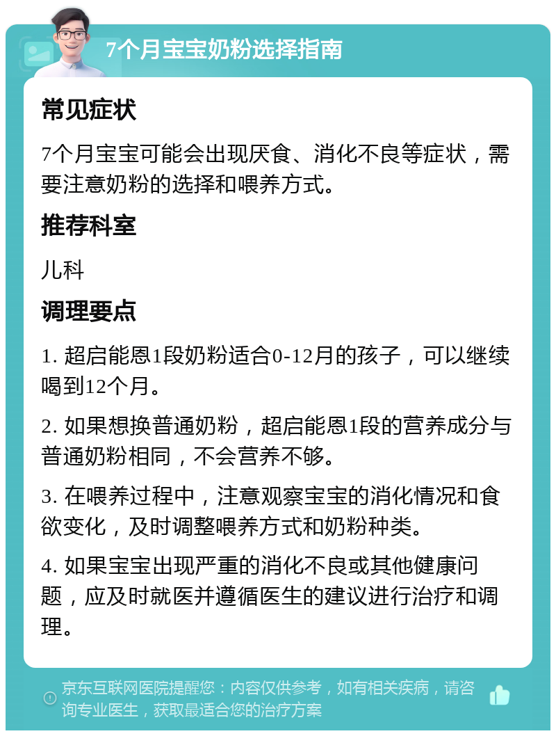 7个月宝宝奶粉选择指南 常见症状 7个月宝宝可能会出现厌食、消化不良等症状，需要注意奶粉的选择和喂养方式。 推荐科室 儿科 调理要点 1. 超启能恩1段奶粉适合0-12月的孩子，可以继续喝到12个月。 2. 如果想换普通奶粉，超启能恩1段的营养成分与普通奶粉相同，不会营养不够。 3. 在喂养过程中，注意观察宝宝的消化情况和食欲变化，及时调整喂养方式和奶粉种类。 4. 如果宝宝出现严重的消化不良或其他健康问题，应及时就医并遵循医生的建议进行治疗和调理。